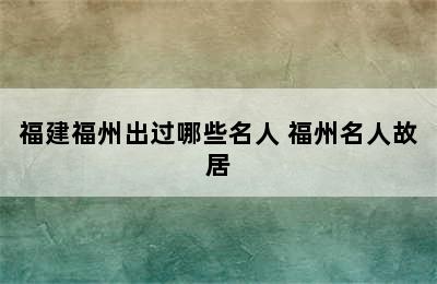 福建福州出过哪些名人 福州名人故居